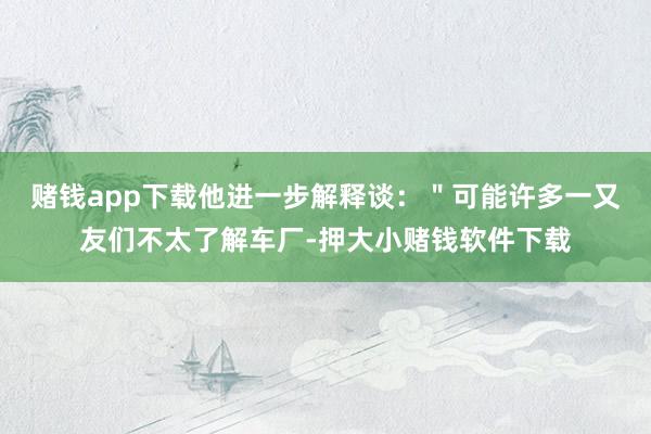 赌钱app下载他进一步解释谈：＂可能许多一又友们不太了解车厂-押大小赌钱软件下载