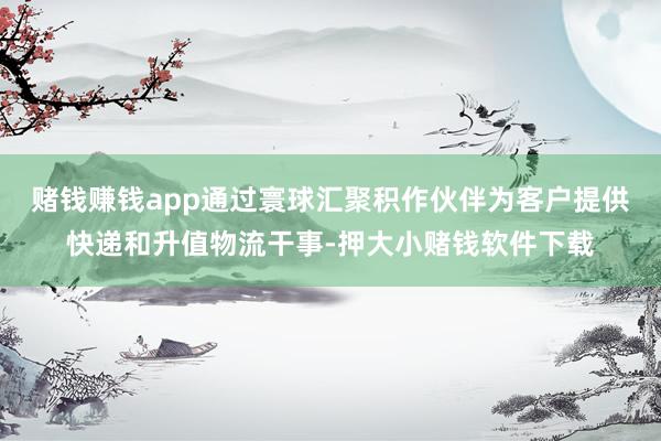 赌钱赚钱app通过寰球汇聚积作伙伴为客户提供快递和升值物流干事-押大小赌钱软件下载