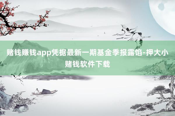 赌钱赚钱app凭据最新一期基金季报露馅-押大小赌钱软件下载
