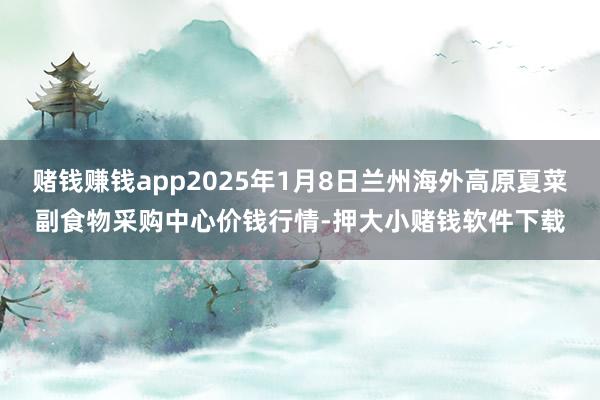 赌钱赚钱app2025年1月8日兰州海外高原夏菜副食物采购中心价钱行情-押大小赌钱软件下载