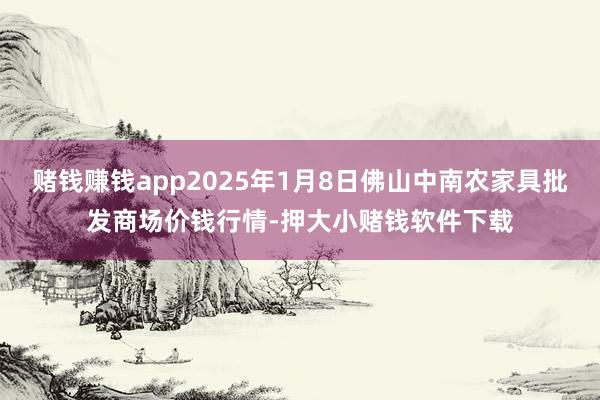 赌钱赚钱app2025年1月8日佛山中南农家具批发商场价钱行情-押大小赌钱软件下载