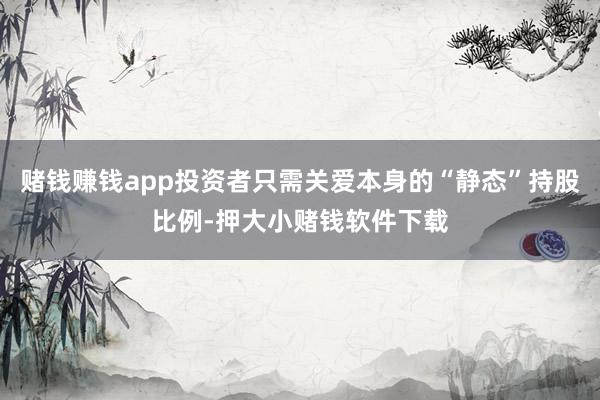 赌钱赚钱app投资者只需关爱本身的“静态”持股比例-押大小赌钱软件下载