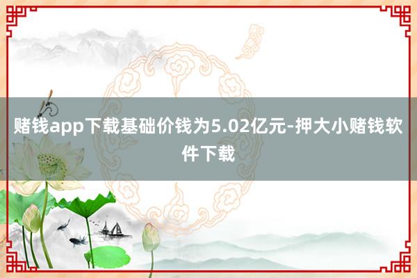 赌钱app下载基础价钱为5.02亿元-押大小赌钱软件下载
