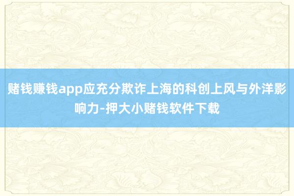 赌钱赚钱app应充分欺诈上海的科创上风与外洋影响力-押大小赌钱软件下载