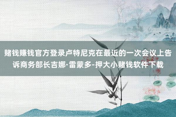 赌钱赚钱官方登录卢特尼克在最近的一次会议上告诉商务部长吉娜·雷蒙多-押大小赌钱软件下载