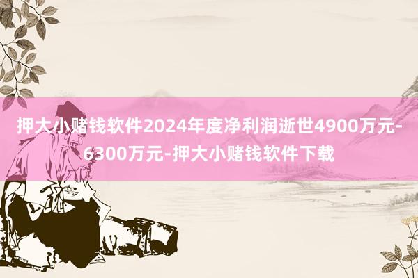 押大小赌钱软件2024年度净利润逝世4900万元-6300万元-押大小赌钱软件下载