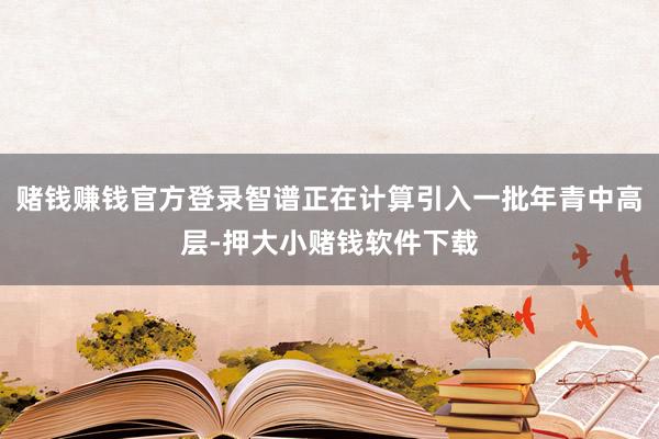 赌钱赚钱官方登录智谱正在计算引入一批年青中高层-押大小赌钱软件下载