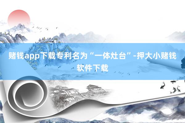 赌钱app下载专利名为“一体灶台”-押大小赌钱软件下载