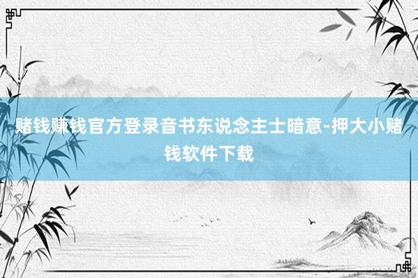 赌钱赚钱官方登录　　音书东说念主士暗意-押大小赌钱软件下载