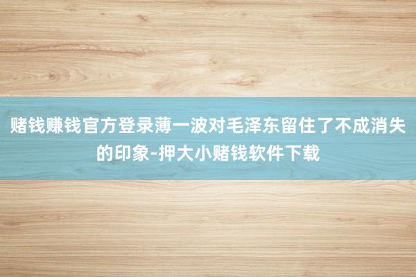 赌钱赚钱官方登录薄一波对毛泽东留住了不成消失的印象-押大小赌钱软件下载