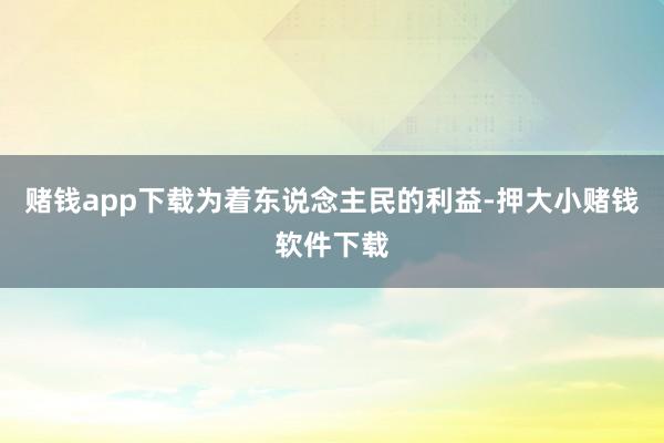赌钱app下载为着东说念主民的利益-押大小赌钱软件下载