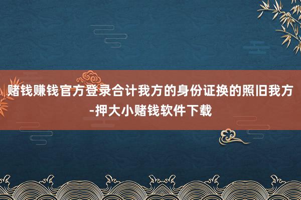 赌钱赚钱官方登录合计我方的身份证换的照旧我方-押大小赌钱软件下载