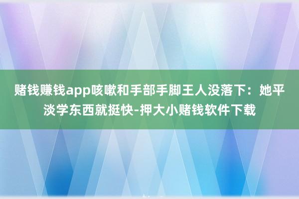 赌钱赚钱app咳嗽和手部手脚王人没落下：她平淡学东西就挺快-押大小赌钱软件下载