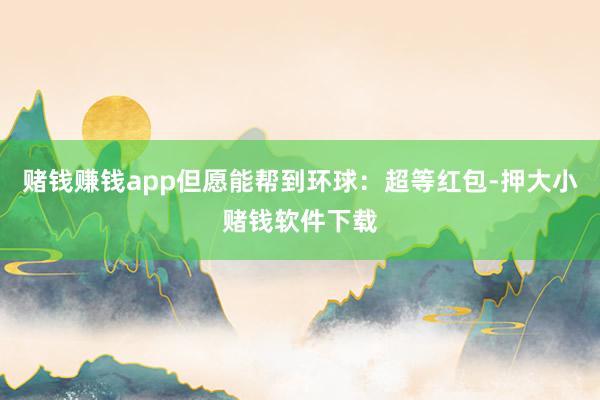 赌钱赚钱app但愿能帮到环球：超等红包-押大小赌钱软件下载