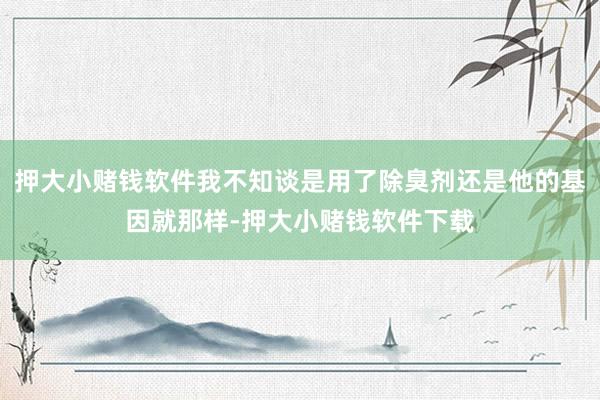 押大小赌钱软件我不知谈是用了除臭剂还是他的基因就那样-押大小赌钱软件下载