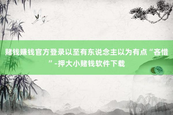 赌钱赚钱官方登录以至有东说念主以为有点“吝惜”-押大小赌钱软件下载