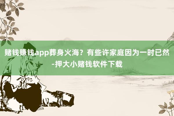 赌钱赚钱app葬身火海？有些许家庭因为一时已然-押大小赌钱软件下载