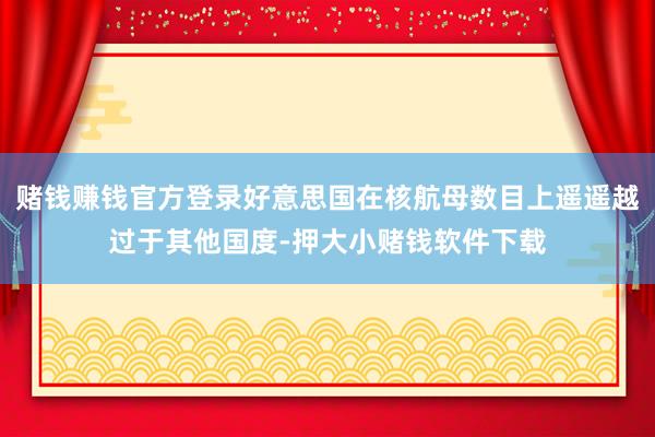 赌钱赚钱官方登录好意思国在核航母数目上遥遥越过于其他国度-押大小赌钱软件下载