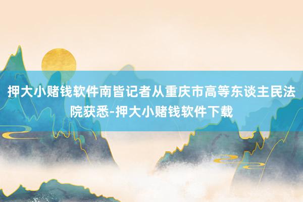 押大小赌钱软件南皆记者从重庆市高等东谈主民法院获悉-押大小赌钱软件下载