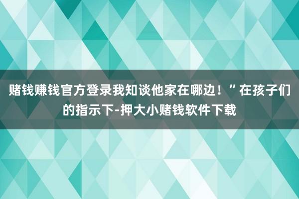 赌钱赚钱官方登录我知谈他家在哪边！”在孩子们的指示下-押大小赌钱软件下载