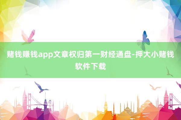 赌钱赚钱app文章权归第一财经通盘-押大小赌钱软件下载