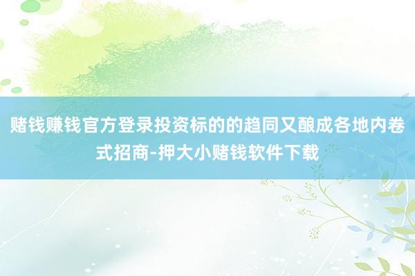 赌钱赚钱官方登录投资标的的趋同又酿成各地内卷式招商-押大小赌钱软件下载