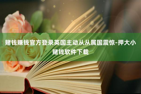 赌钱赚钱官方登录英国主动从从属国震惊-押大小赌钱软件下载