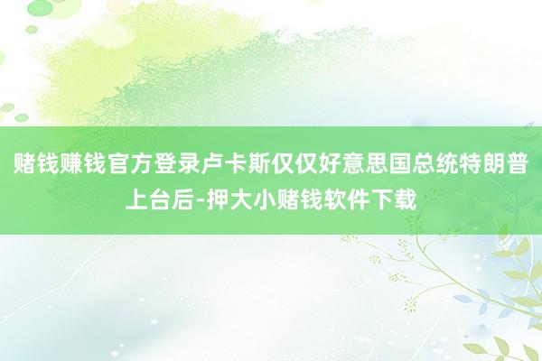 赌钱赚钱官方登录卢卡斯仅仅好意思国总统特朗普上台后-押大小赌钱软件下载