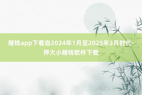 赌钱app下载自2024年1月至2025年3月时代-押大小赌钱软件下载