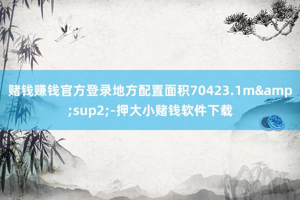 赌钱赚钱官方登录地方配置面积70423.1m&sup2;-押大小赌钱软件下载