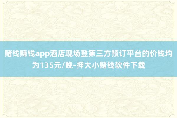 赌钱赚钱app酒店现场登第三方预订平台的价钱均为135元/晚-押大小赌钱软件下载
