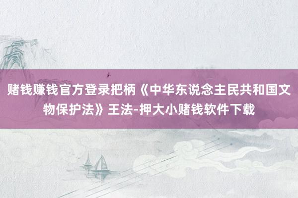 赌钱赚钱官方登录把柄《中华东说念主民共和国文物保护法》王法-押大小赌钱软件下载