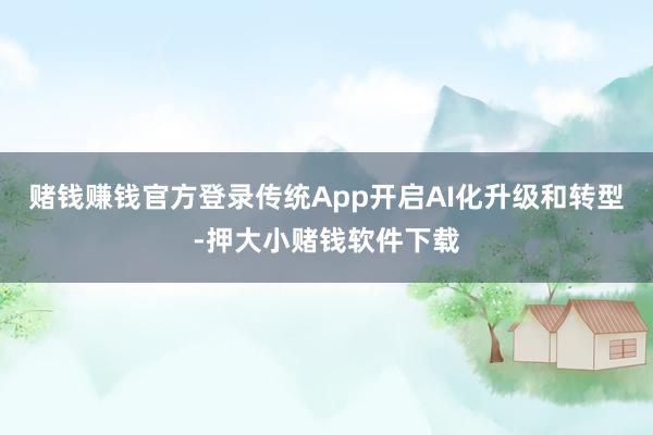 赌钱赚钱官方登录传统App开启AI化升级和转型-押大小赌钱软件下载