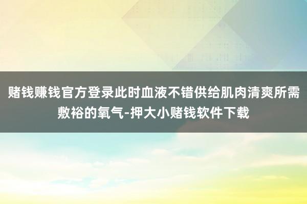 赌钱赚钱官方登录此时血液不错供给肌肉清爽所需敷裕的氧气-押大小赌钱软件下载