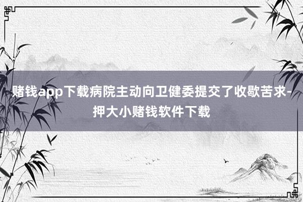 赌钱app下载病院主动向卫健委提交了收歇苦求-押大小赌钱软件下载