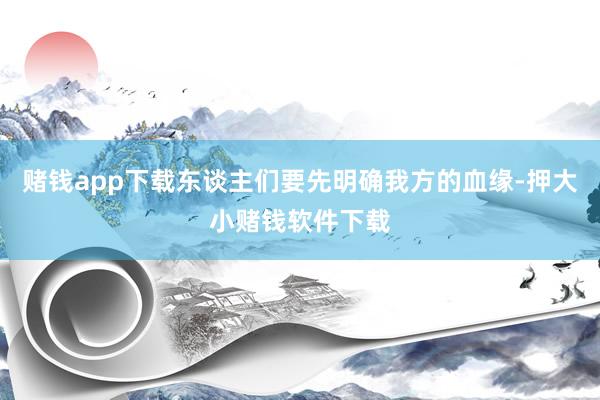 赌钱app下载东谈主们要先明确我方的血缘-押大小赌钱软件下载