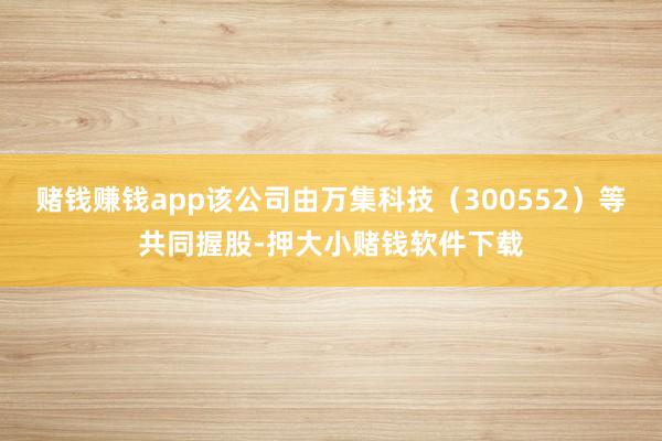 赌钱赚钱app该公司由万集科技（300552）等共同握股-押大小赌钱软件下载