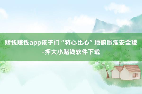 赌钱赚钱app孩子们“将心比心”地俯瞰淮安全貌-押大小赌钱软件下载