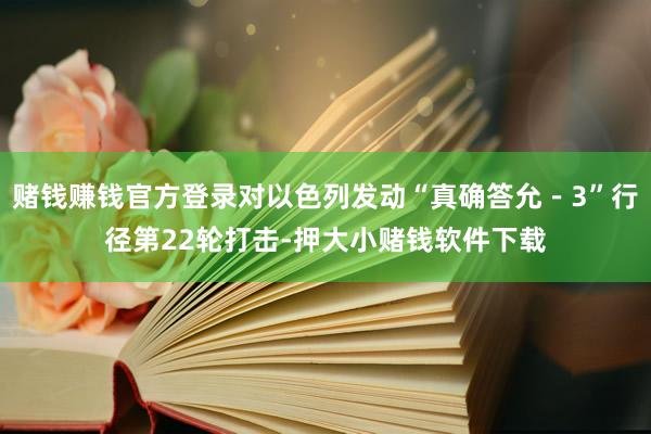 赌钱赚钱官方登录对以色列发动“真确答允－3”行径第22轮打击-押大小赌钱软件下载