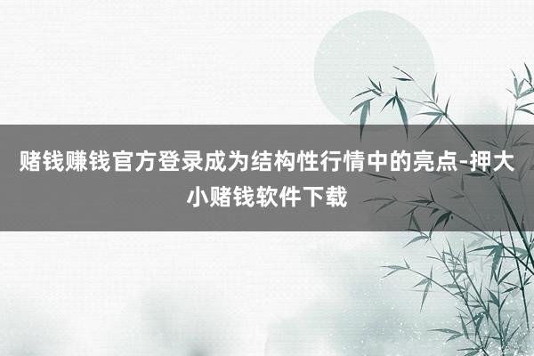 赌钱赚钱官方登录成为结构性行情中的亮点-押大小赌钱软件下载