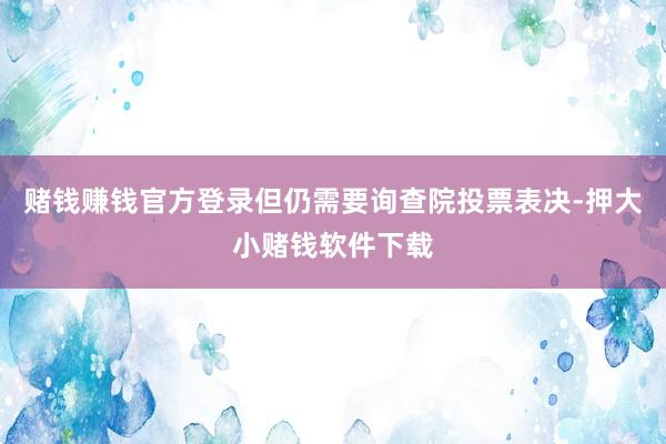 赌钱赚钱官方登录但仍需要询查院投票表决-押大小赌钱软件下载
