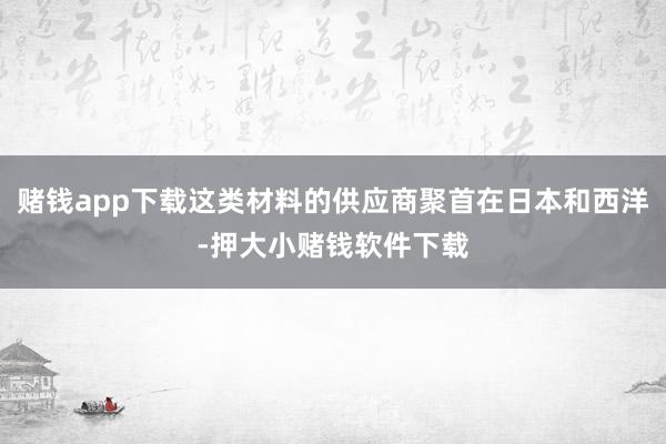 赌钱app下载这类材料的供应商聚首在日本和西洋-押大小赌钱软件下载