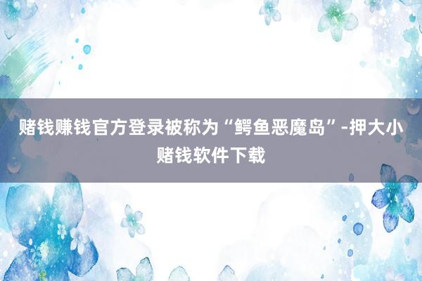 赌钱赚钱官方登录被称为“鳄鱼恶魔岛”-押大小赌钱软件下载