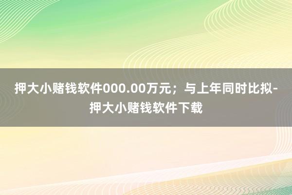 押大小赌钱软件000.00万元；与上年同时比拟-押大小赌钱软件下载