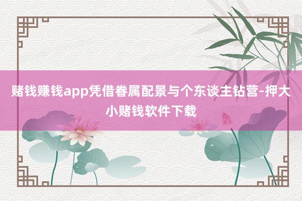 赌钱赚钱app凭借眷属配景与个东谈主钻营-押大小赌钱软件下载