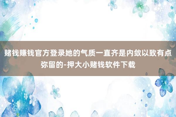 赌钱赚钱官方登录她的气质一直齐是内敛以致有点弥留的-押大小赌钱软件下载