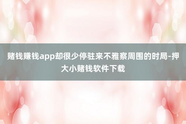 赌钱赚钱app却很少停驻来不雅察周围的时局-押大小赌钱软件下载