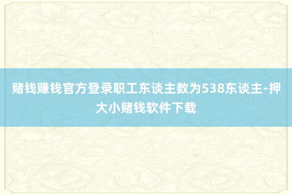 赌钱赚钱官方登录职工东谈主数为538东谈主-押大小赌钱软件下载