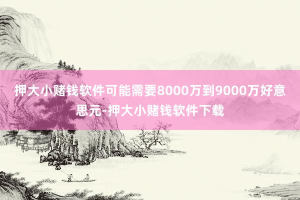押大小赌钱软件可能需要8000万到9000万好意思元-押大小赌钱软件下载