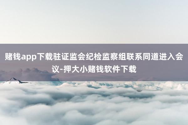 赌钱app下载驻证监会纪检监察组联系同道进入会议-押大小赌钱软件下载